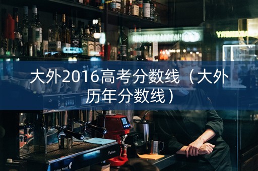 大外2016高考分数线（大外历年分数线）