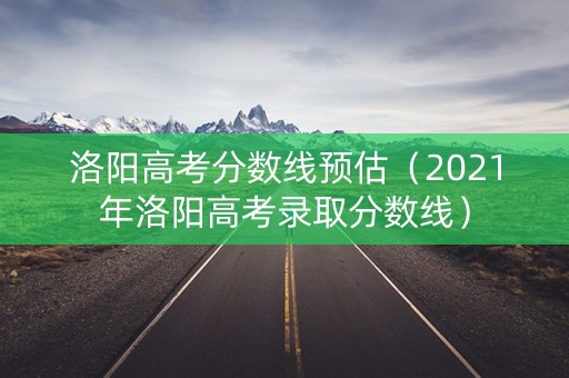 洛阳高考分数线预估（2021年洛阳高考录取分数线）