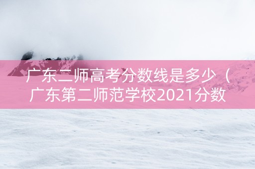 广东二师高考分数线是多少（广东第二师范学校2021分数线）