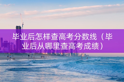 毕业后怎样查高考分数线（毕业后从哪里查高考成绩）