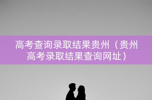 高考查询录取结果贵州（贵州高考录取结果查询网址）