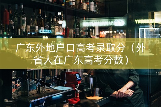 广东外地户口高考录取分（外省人在广东高考分数）