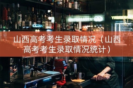 山西高考考生录取情况（山西高考考生录取情况统计）