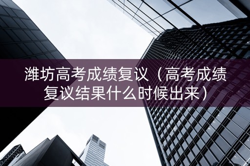 潍坊高考成绩复议（高考成绩复议结果什么时候出来）