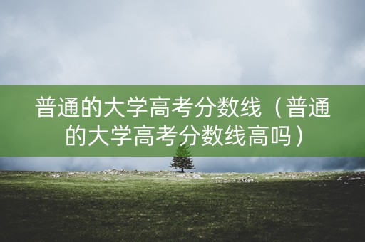 普通的大学高考分数线（普通的大学高考分数线高吗）