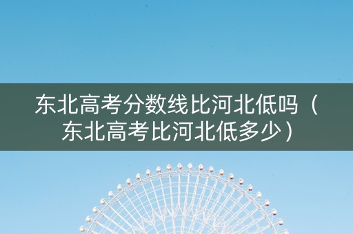 东北高考分数线比河北低吗（东北高考比河北低多少）