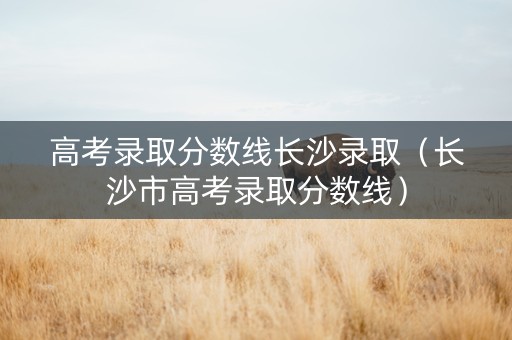 高考录取分数线长沙录取（长沙市高考录取分数线）