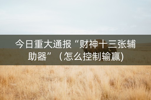 今日重大通报“财神十三张辅助器”（怎么控制输赢)