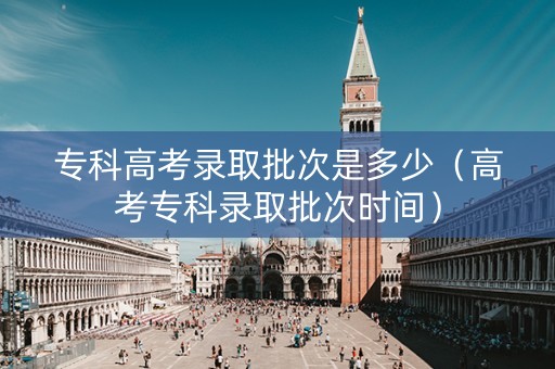 专科高考录取批次是多少（高考专科录取批次时间）