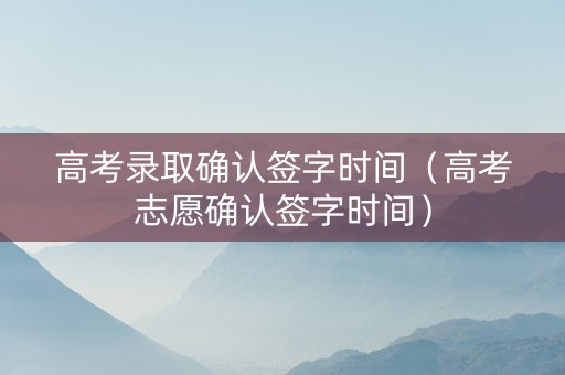 高考录取确认签字时间（高考志愿确认签字时间）