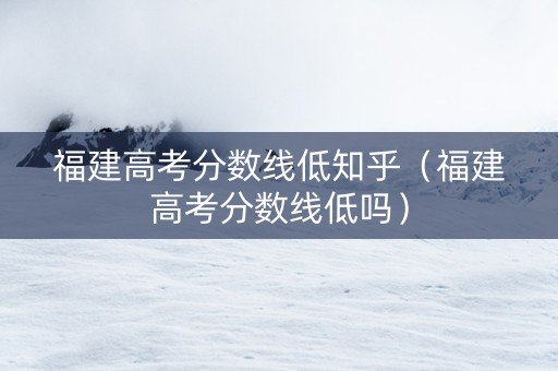福建高考分数线低知乎（福建高考分数线低吗）