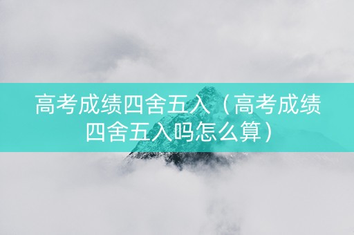 高考成绩四舍五入（高考成绩四舍五入吗怎么算）