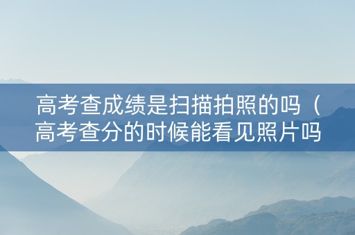 高考查成绩是扫描拍照的吗（高考查分的时候能看见照片吗）