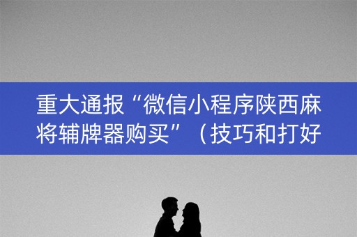 重大通报“微信小程序陕西麻将辅牌器购买”（技巧和打好牌方法)