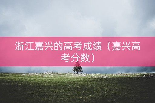 浙江嘉兴的高考成绩（嘉兴高考分数）