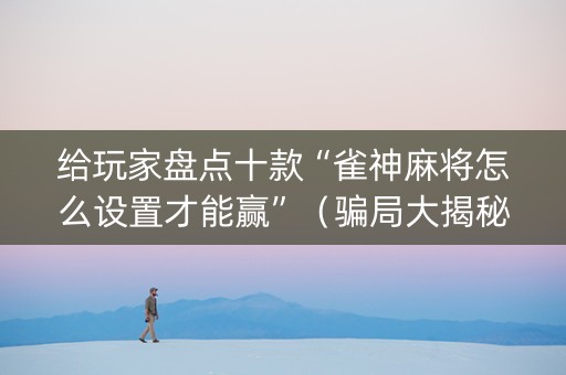 给玩家盘点十款“雀神麻将怎么设置才能赢”（骗局大揭秘)