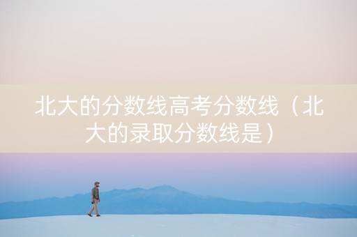 北大的分数线高考分数线（北大的录取分数线是）