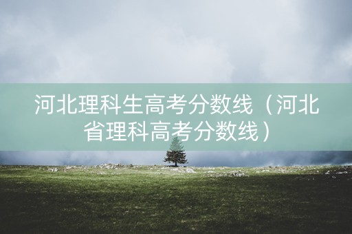 河北理科生高考分数线（河北省理科高考分数线）