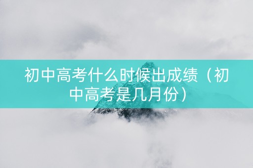 初中高考什么时候出成绩（初中高考是几月份）