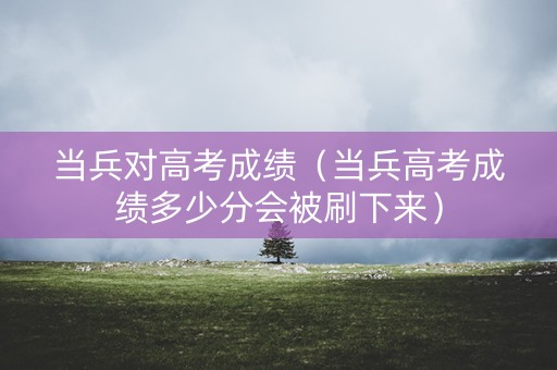 当兵对高考成绩（当兵高考成绩多少分会被刷下来）