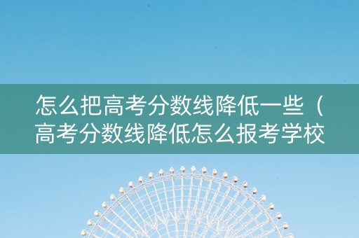 怎么把高考分数线降低一些（高考分数线降低怎么报考学校）