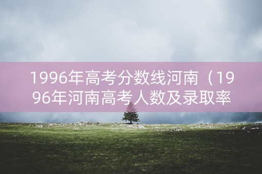 1996年高考分数线河南（1996年河南高考人数及录取率）