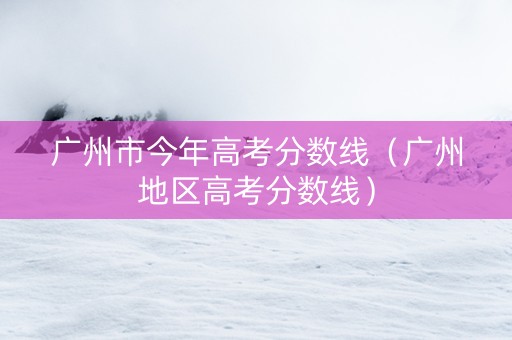 广州市今年高考分数线（广州地区高考分数线）
