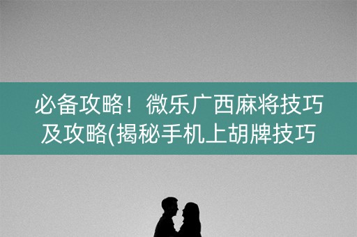 必备攻略！微乐广西麻将技巧及攻略(揭秘手机上胡牌技巧)