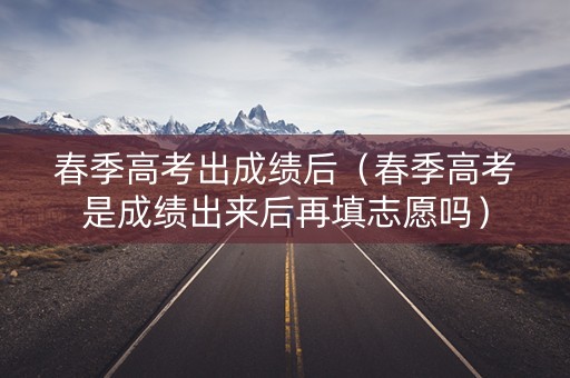 春季高考出成绩后（春季高考是成绩出来后再填志愿吗）