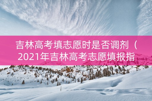 吉林高考填志愿时是否调剂（2021年吉林高考志愿填报指南）