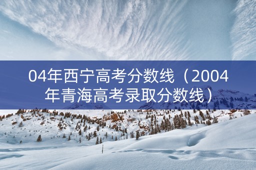 04年西宁高考分数线（2004年青海高考录取分数线）