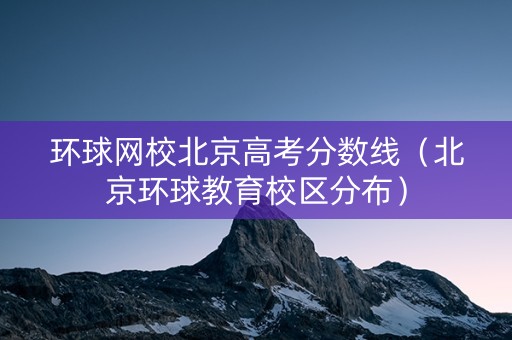 环球网校北京高考分数线（北京环球教育校区分布）