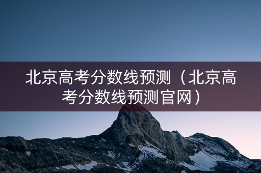 北京高考分数线预测（北京高考分数线预测官网）