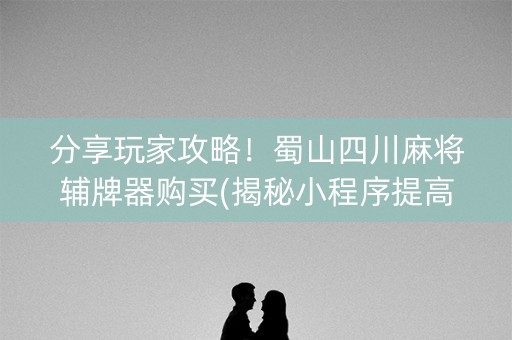 分享玩家攻略！蜀山四川麻将辅牌器购买(揭秘小程序提高胜率)