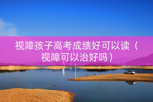 视障孩子高考成绩好可以读（视障可以治好吗）