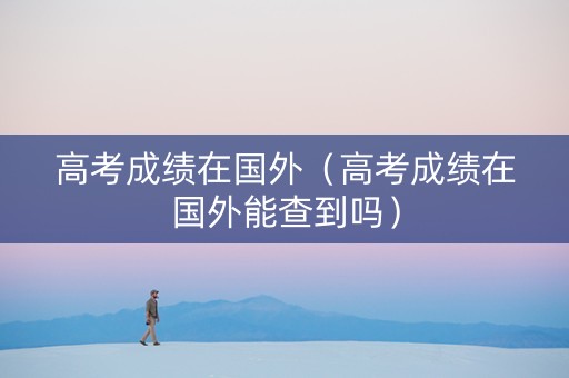 高考成绩在国外（高考成绩在国外能查到吗）