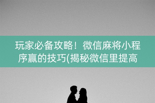玩家必备攻略！微信麻将小程序赢的技巧(揭秘微信里提高胜率)