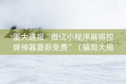 重大通报“微信小程序麻将控牌神器最新免费”（骗局大揭秘)