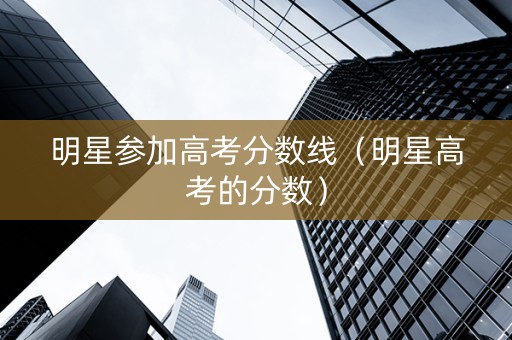 明星参加高考分数线（明星高考的分数）
