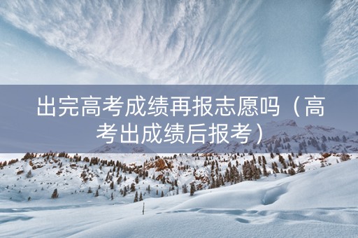 出完高考成绩再报志愿吗（高考出成绩后报考）