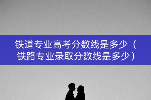 铁道专业高考分数线是多少（铁路专业录取分数线是多少）