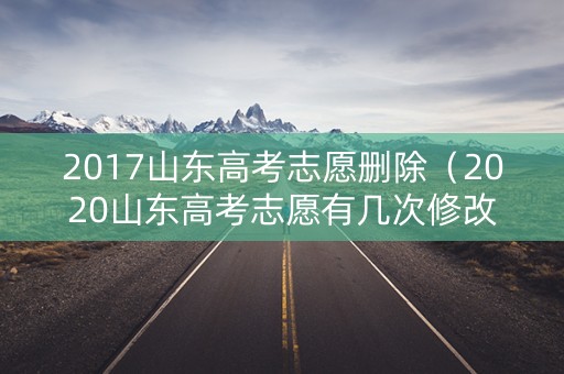 2017山东高考志愿删除（2020山东高考志愿有几次修改的机会）