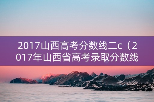 2017山西高考分数线二c（2017年山西省高考录取分数线）