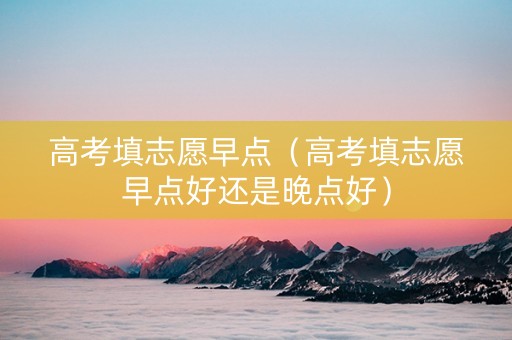 高考填志愿早点（高考填志愿早点好还是晚点好）