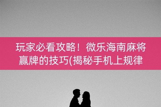 玩家必看攻略！微乐海南麻将赢牌的技巧(揭秘手机上规律攻略)