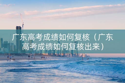 广东高考成绩如何复核（广东高考成绩如何复核出来）