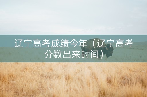 辽宁高考成绩今年（辽宁高考分数出来时间）