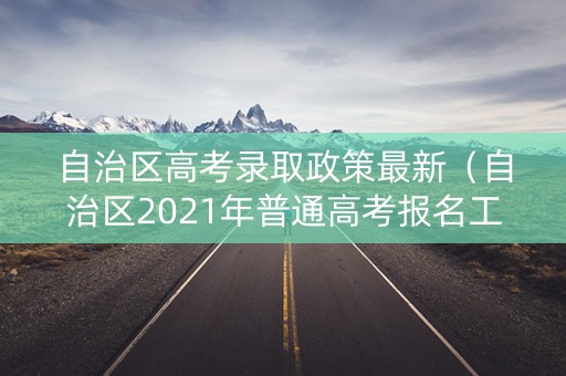 自治区高考录取政策最新（自治区2021年普通高考报名工作规定）