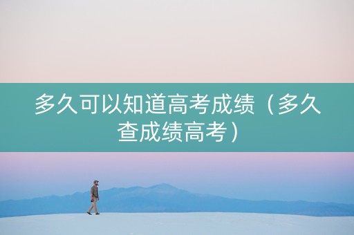 多久可以知道高考成绩（多久查成绩高考）
