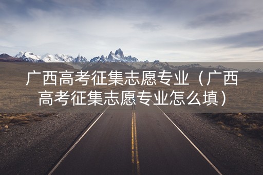 广西高考征集志愿专业（广西高考征集志愿专业怎么填）